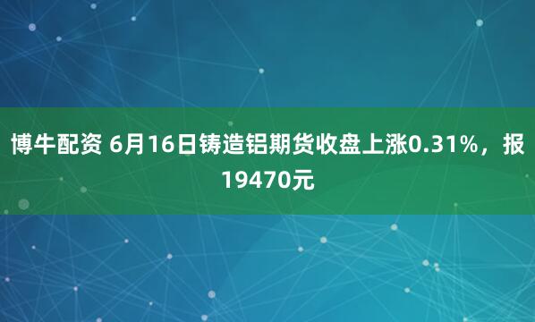 博牛配资 6月16日铸造铝期货收盘上涨0.31%，报19470元