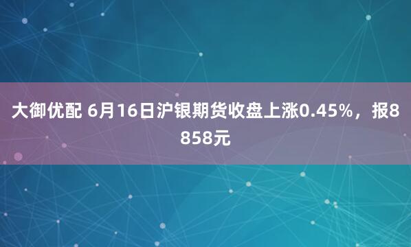大御优配 6月16日沪银期货收盘上涨0.45%，报8858元