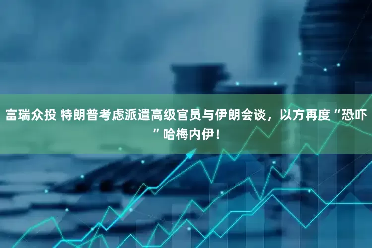 富瑞众投 特朗普考虑派遣高级官员与伊朗会谈，以方再度“恐吓”哈梅内伊！