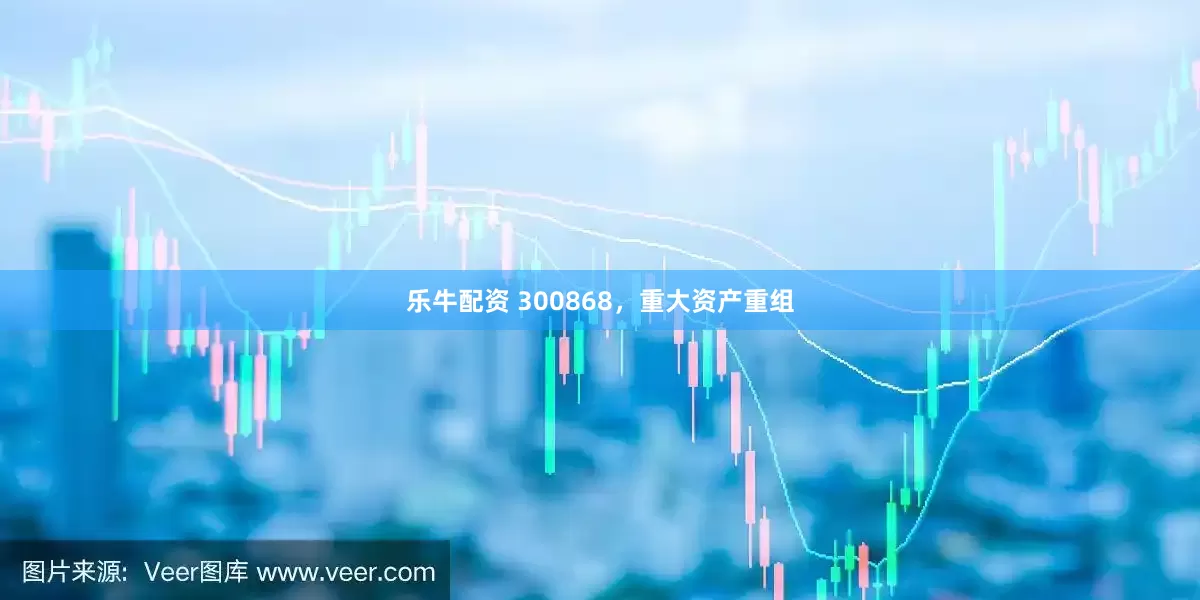 乐牛配资 300868，重大资产重组