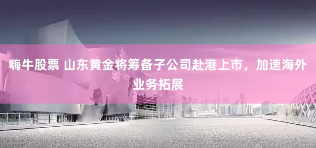 嗨牛股票 山东黄金将筹备子公司赴港上市，加速海外业务拓展