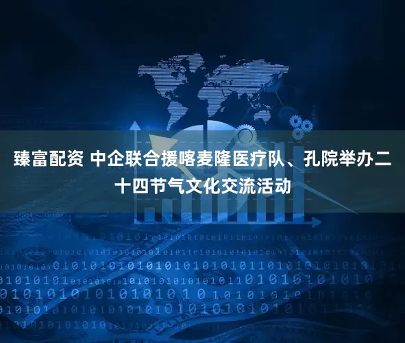 臻富配资 中企联合援喀麦隆医疗队、孔院举办二十四节气文化交流活动