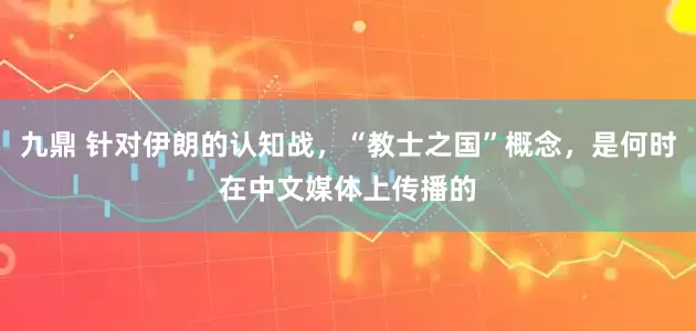 九鼎 针对伊朗的认知战，“教士之国”概念，是何时在中文媒体上传播的