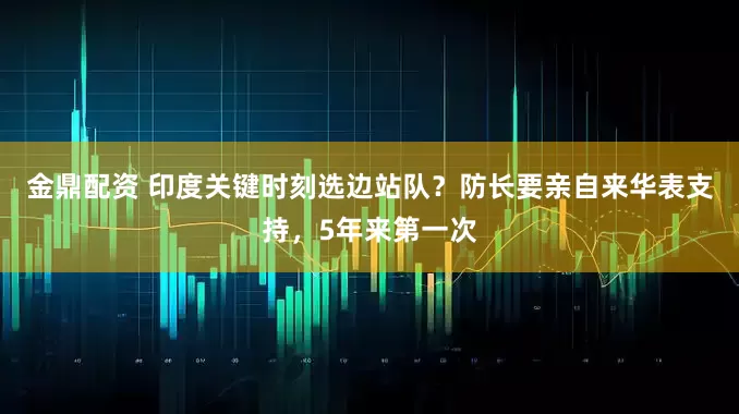 金鼎配资 印度关键时刻选边站队？防长要亲自来华表支持，5年来第一次
