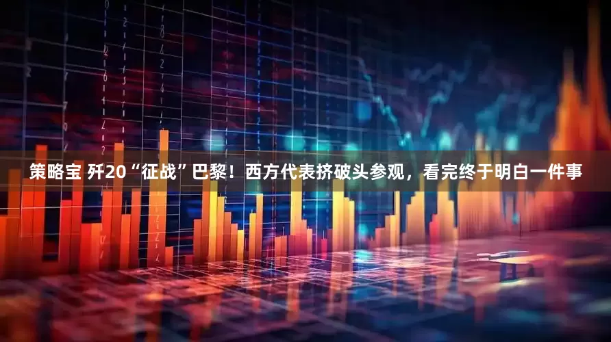 策略宝 歼20“征战”巴黎！西方代表挤破头参观，看完终于明白一件事