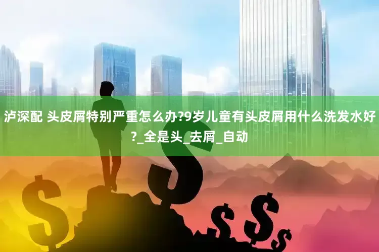 泸深配 头皮屑特别严重怎么办?9岁儿童有头皮屑用什么洗发水好?_全是头_去屑_自动