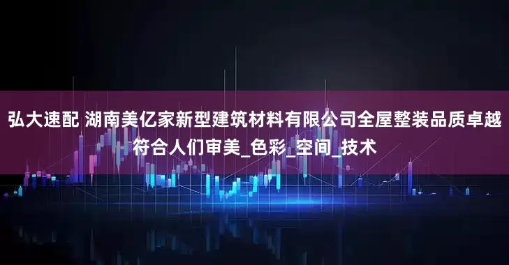 弘大速配 湖南美亿家新型建筑材料有限公司全屋整装品质卓越符合人们审美_色彩_空间_技术