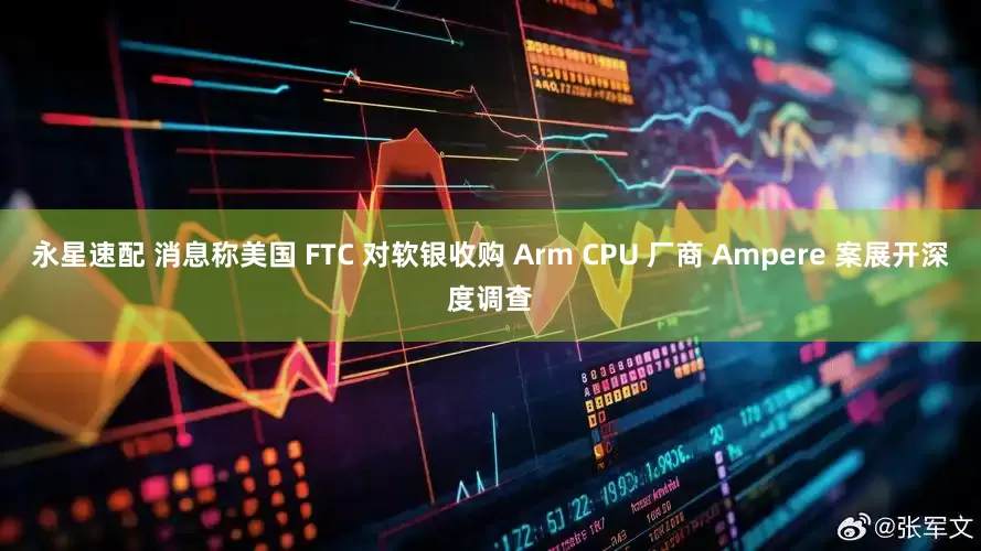 永星速配 消息称美国 FTC 对软银收购 Arm CPU 厂商 Ampere 案展开深度调查