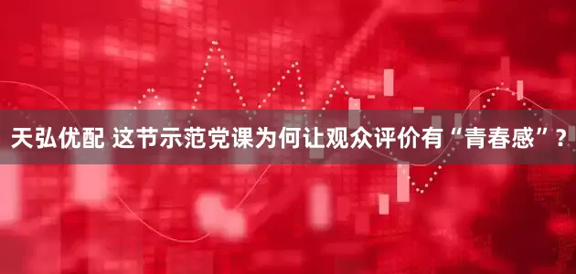 天弘优配 这节示范党课为何让观众评价有“青春感”？