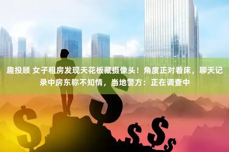 趣投顾 女子租房发现天花板藏摄像头！角度正对着床，聊天记录中房东称不知情，当地警方：正在调查中