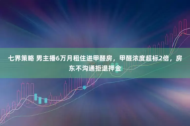 七界策略 男主播6万月租住进甲醛房，甲醛浓度超标2倍，房东不沟通拒退押金