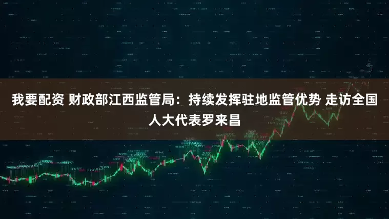 我要配资 财政部江西监管局：持续发挥驻地监管优势 走访全国人大代表罗来昌
