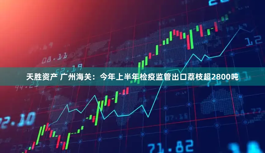 天胜资产 广州海关：今年上半年检疫监管出口荔枝超2800吨