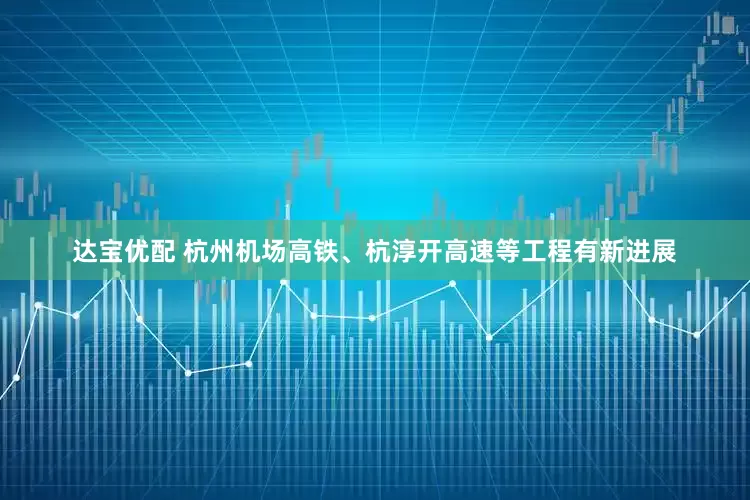 达宝优配 杭州机场高铁、杭淳开高速等工程有新进展