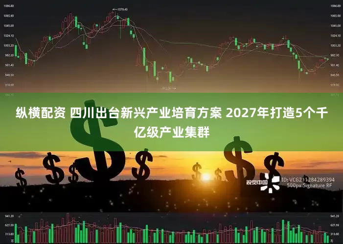 纵横配资 四川出台新兴产业培育方案 2027年打造5个千亿级产业集群