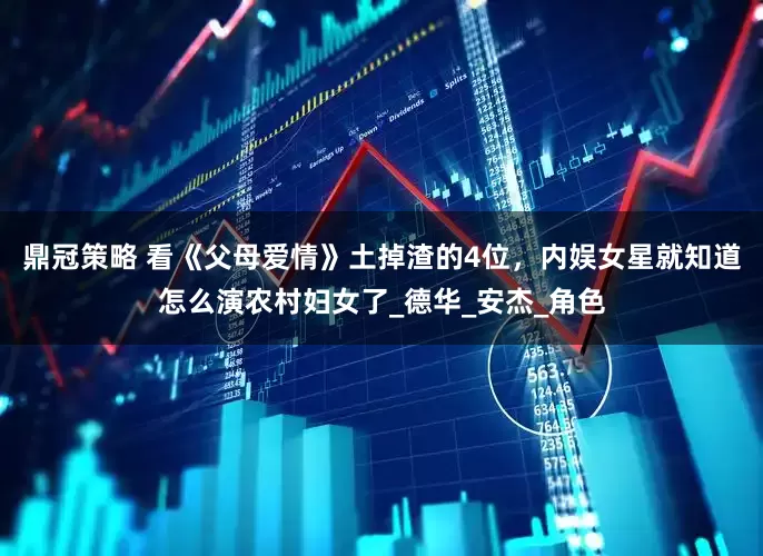 鼎冠策略 看《父母爱情》土掉渣的4位，内娱女星就知道怎么演农村妇女了_德华_安杰_角色