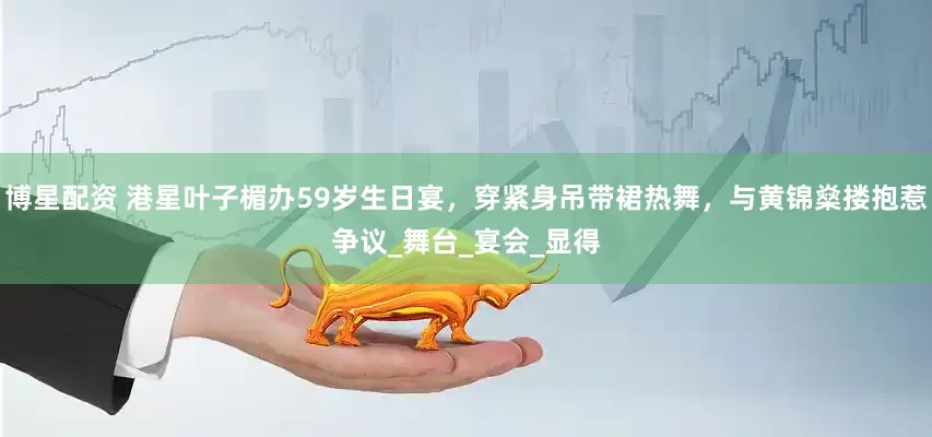 博星配资 港星叶子楣办59岁生日宴，穿紧身吊带裙热舞，与黄锦燊搂抱惹争议_舞台_宴会_显得