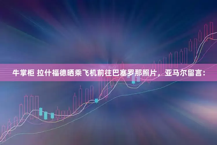 牛掌柜 拉什福德晒乘飞机前往巴塞罗那照片，亚马尔留言：