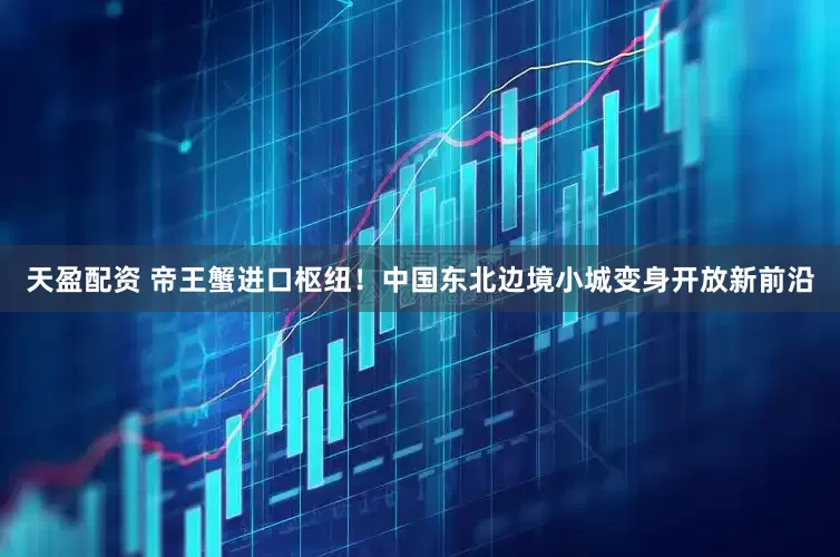 天盈配资 帝王蟹进口枢纽！中国东北边境小城变身开放新前沿