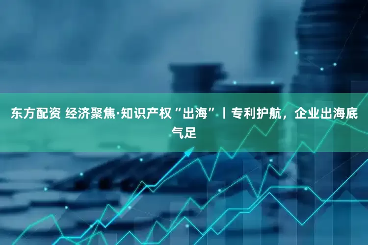 东方配资 经济聚焦·知识产权“出海”丨专利护航，企业出海底气足