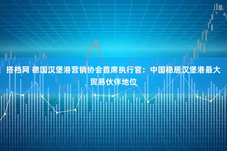 搭档网 德国汉堡港营销协会首席执行官：中国稳居汉堡港最大贸易伙伴地位