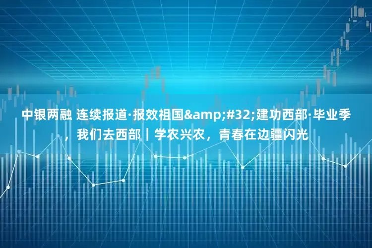 中银两融 连续报道·报效祖国 建功西部·毕业季,我们去西部|学农兴农,青春在边疆闪光