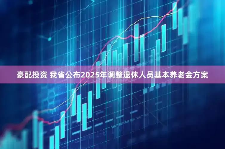 豪配投资 我省公布2025年调整退休人员基本养老金方案