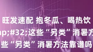 旺发速配 抱冬瓜、喝热饮…… 这些“另类”消暑方法靠谱吗