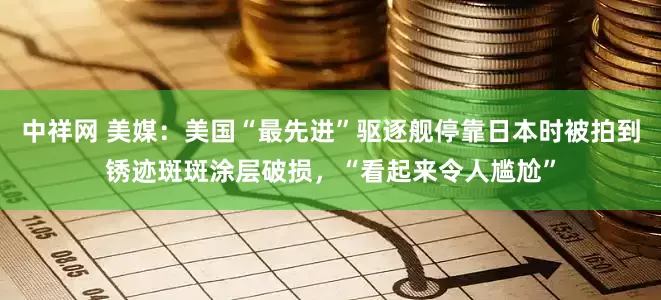 中祥网 美媒：美国“最先进”驱逐舰停靠日本时被拍到锈迹斑斑涂层破损，“看起来令人尴尬”