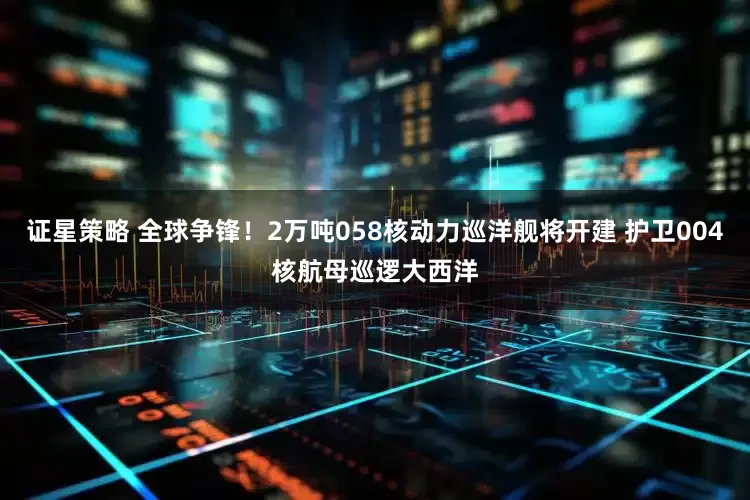 证星策略 全球争锋！2万吨058核动力巡洋舰将开建 护卫004核航母巡逻大西洋