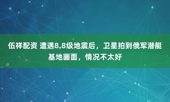 伍祥配资 遭遇8.8级地震后，卫星拍到俄军潜艇基地画面，情况不太好