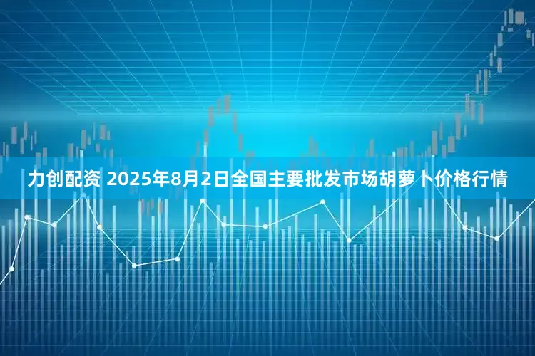 力创配资 2025年8月2日全国主要批发市场胡萝卜价格行情