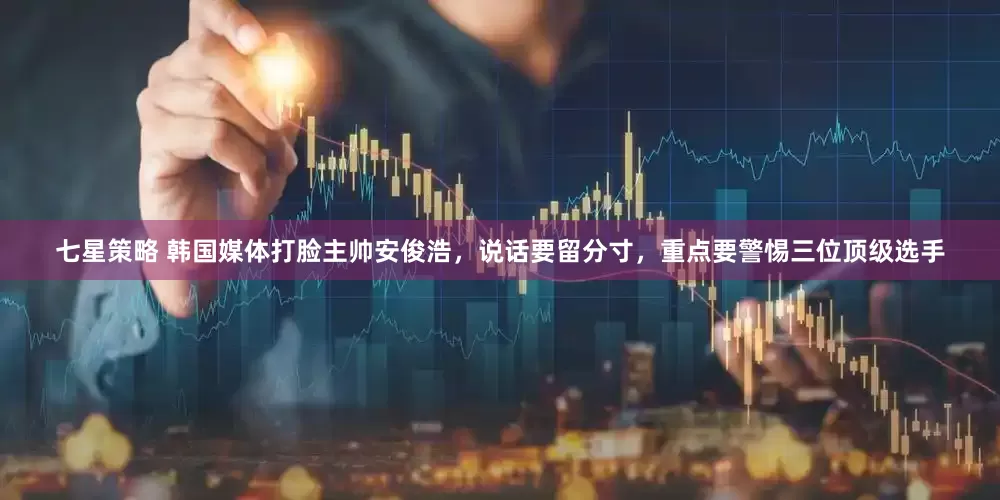 七星策略 韩国媒体打脸主帅安俊浩，说话要留分寸，重点要警惕三位顶级选手