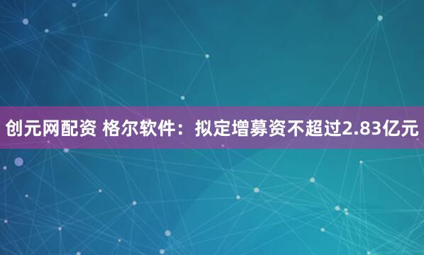 创元网配资 格尔软件：拟定增募资不超过2.83亿元