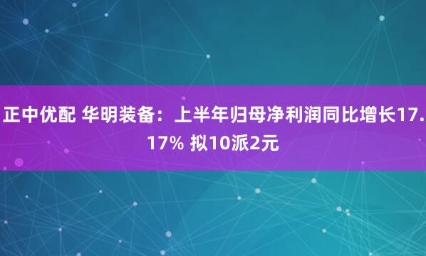 正中优配 华明装备：上半年归母净利润同比增长17.17% 拟10派2元