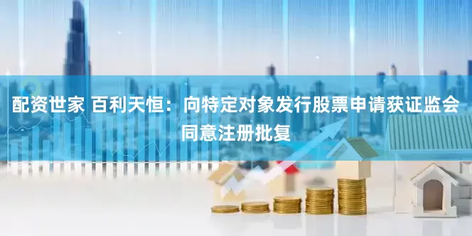 配资世家 百利天恒：向特定对象发行股票申请获证监会同意注册批复