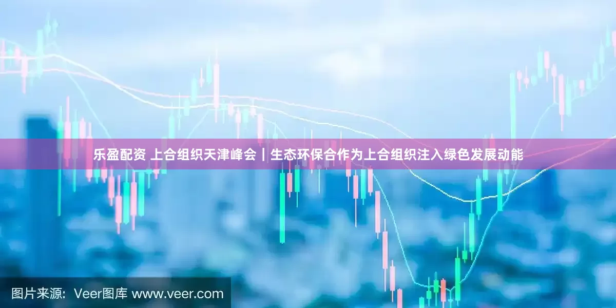 乐盈配资 上合组织天津峰会｜生态环保合作为上合组织注入绿色发展动能