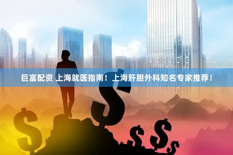 巨富配资 上海就医指南！上海肝胆外科知名专家推荐！