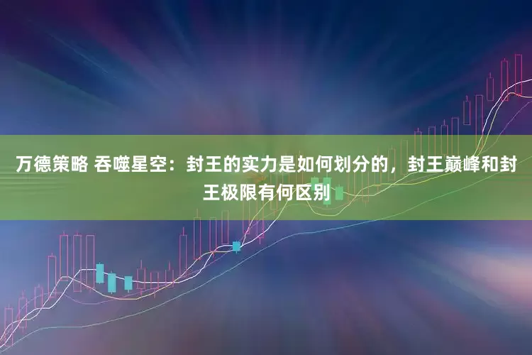 万德策略 吞噬星空：封王的实力是如何划分的，封王巅峰和封王极限有何区别