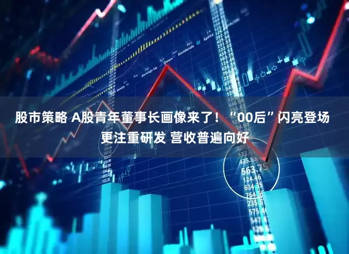 股市策略 A股青年董事长画像来了！“00后”闪亮登场 更注重研发 营收普遍向好
