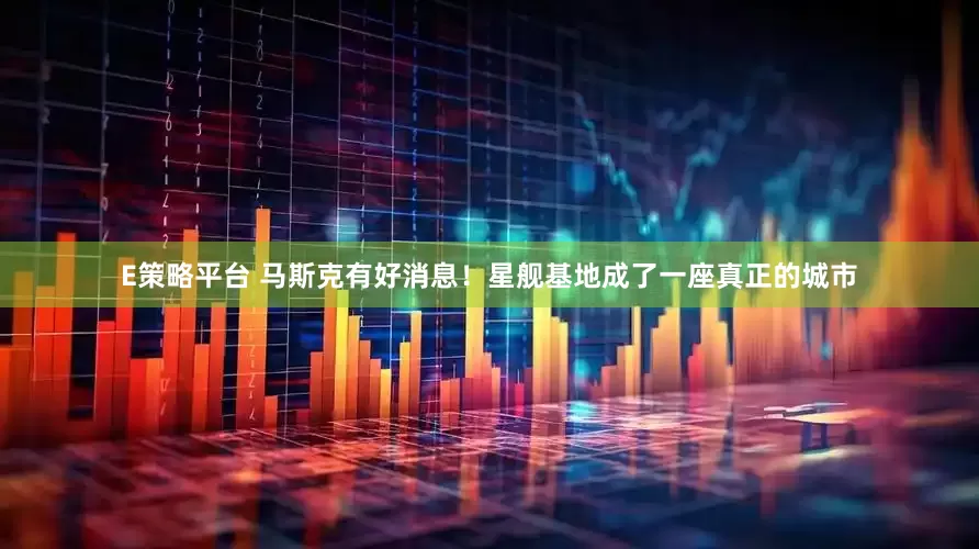 E策略平台 马斯克有好消息！星舰基地成了一座真正的城市