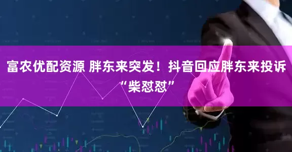 富农优配资源 胖东来突发！抖音回应胖东来投诉“柴怼怼”