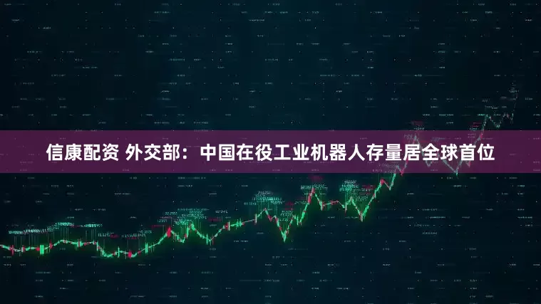 信康配资 外交部：中国在役工业机器人存量居全球首位