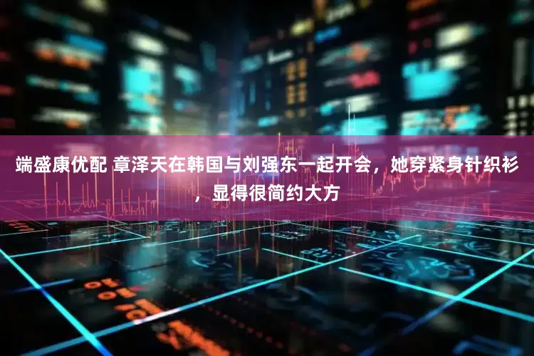 端盛康优配 章泽天在韩国与刘强东一起开会，她穿紧身针织衫，显得很简约大方
