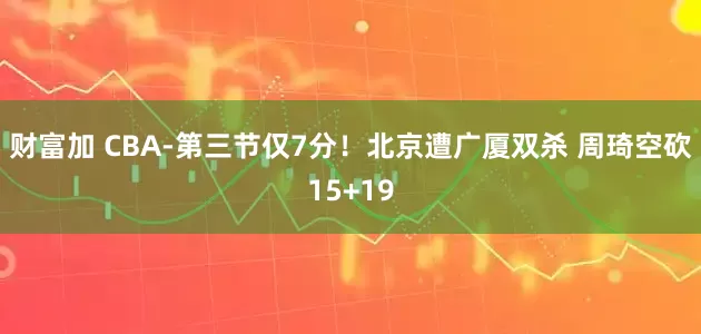 财富加 CBA-第三节仅7分！北京遭广厦双杀 周琦空砍15+19