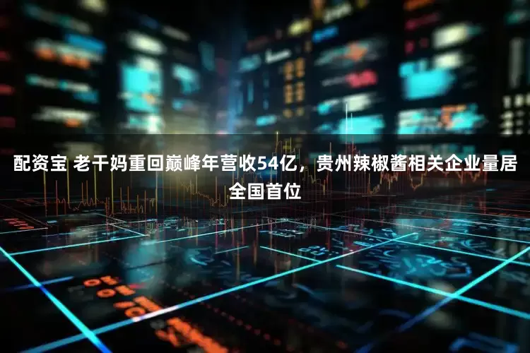 配资宝 老干妈重回巅峰年营收54亿，贵州辣椒酱相关企业量居全国首位