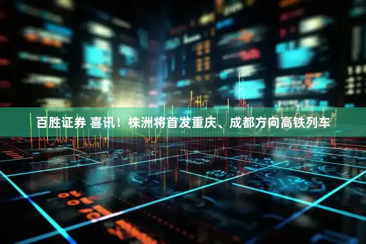 百胜证券 喜讯！株洲将首发重庆、成都方向高铁列车