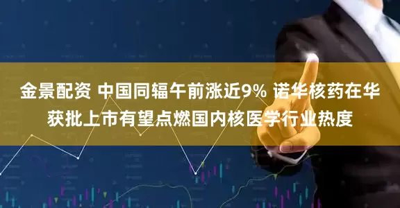 金景配资 中国同辐午前涨近9% 诺华核药在华获批上市有望点燃国内核医学行业热度