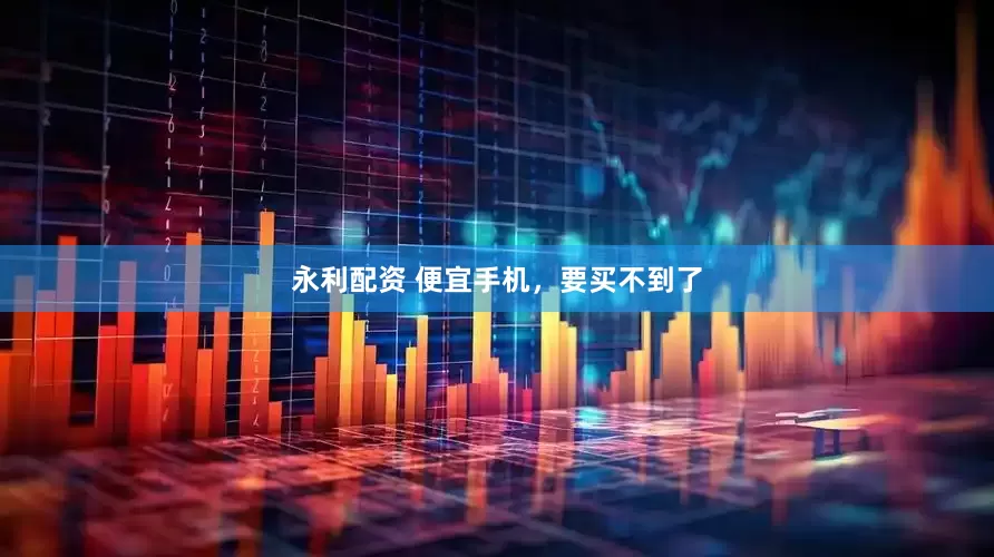 永利配资 便宜手机，要买不到了