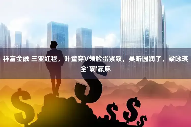 祥富金融 三亚红毯，叶童穿V领脸蛋紧致，吴昕圆润了，梁咏琪全‘裹’赢麻